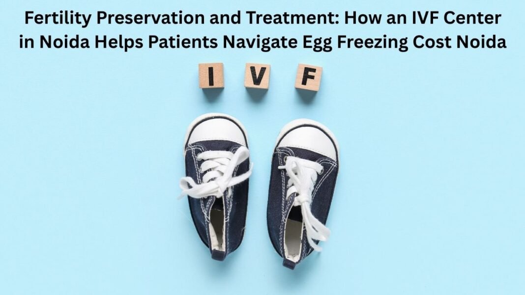 Fertility Preservation and Treatment: How an IVF Center in Noida Helps Patients Navigate Egg Freezing Cost Noida